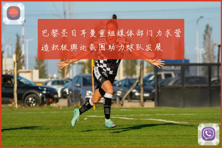 巴黎圣日耳曼重组媒体部门力求营造积极舆论氛围助力球队发展