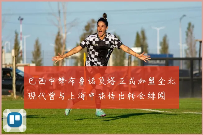 巴西中锋布鲁诺莫塔正式加盟全北现代曾与上海申花传出转会绯闻