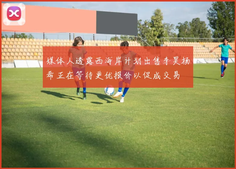 媒体人透露西海岸计划出售李昊杨希正在等待更优报价以促成交易