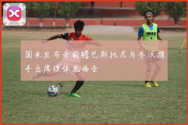 国米发布会前瞻巴斯托尼与齐沃携手出席媒体见面会