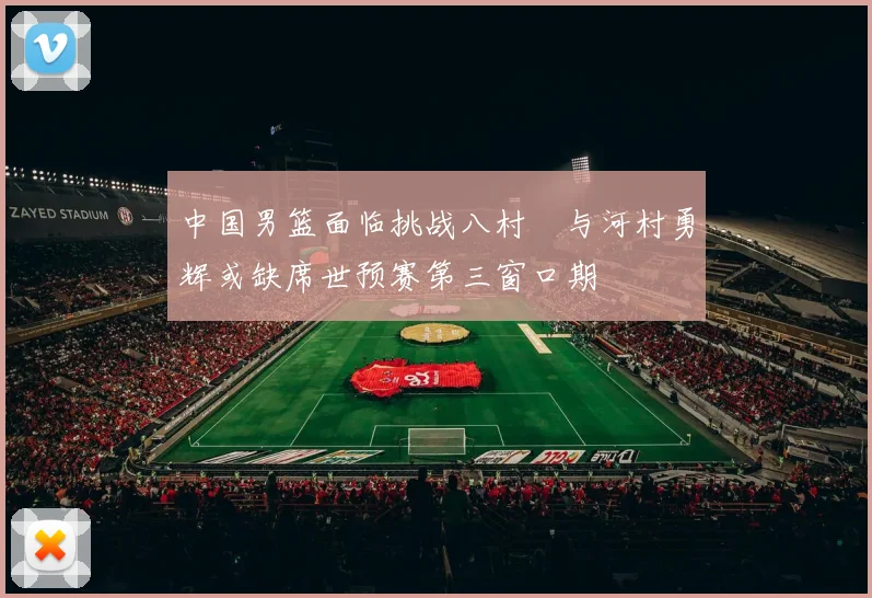 中国男篮面临挑战八村塁与河村勇辉或缺席世预赛第三窗口期