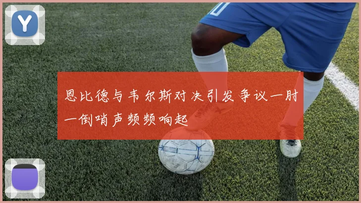 恩比德与韦尔斯对决引发争议一肘一倒哨声频频响起