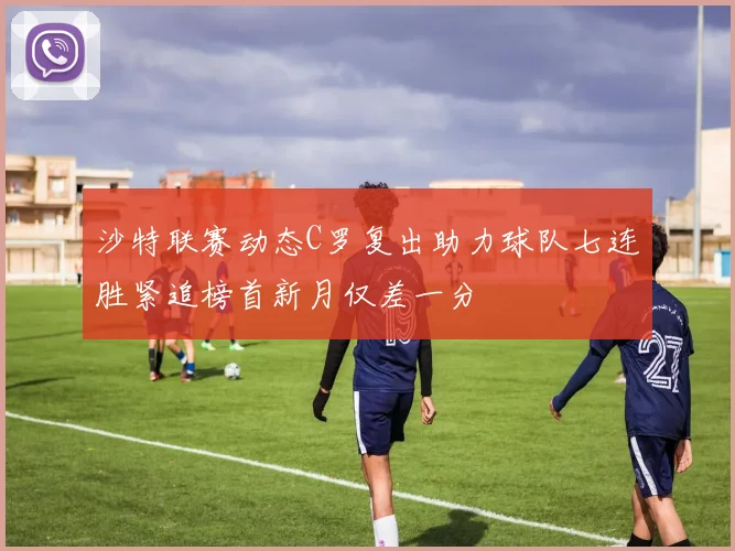 沙特联赛动态C罗复出助力球队七连胜紧追榜首新月仅差一分