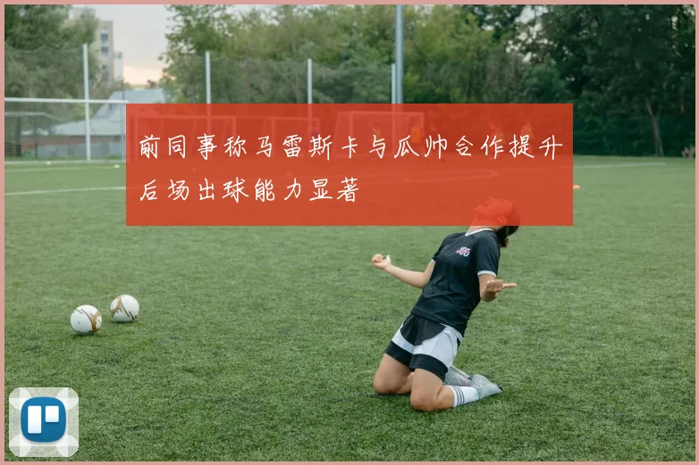 前同事称马雷斯卡与瓜帅合作提升后场出球能力显著