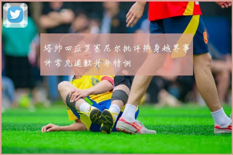 塔帅回应罗塞尼尔批评热身越界事件常见道歉并非特例