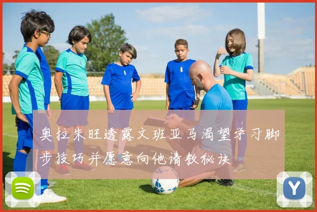 奥拉朱旺透露文班亚马渴望学习脚步技巧并愿意向他请教秘诀