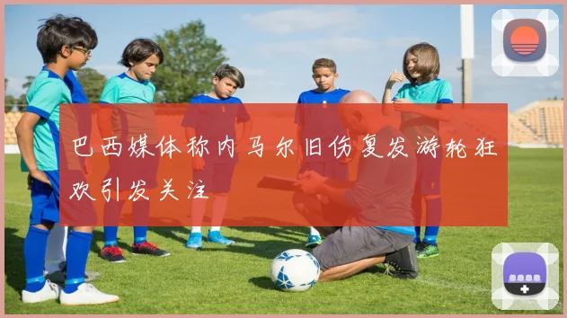 巴西媒体称内马尔旧伤复发游轮狂欢引发关注