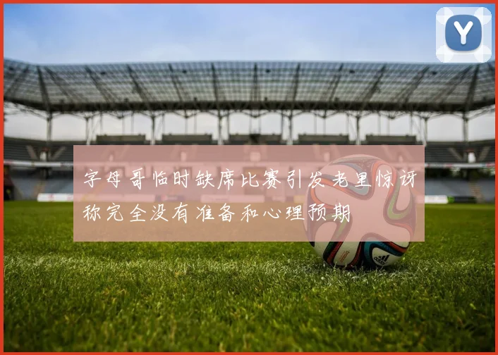 字母哥临时缺席比赛引发老里惊讶称完全没有准备和心理预期