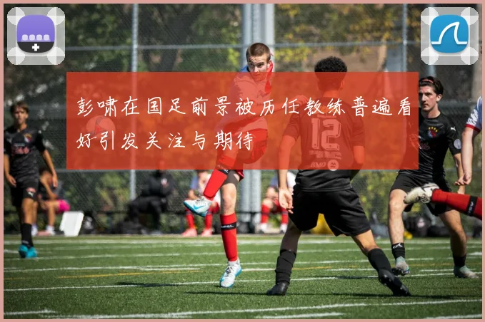 彭啸在国足前景被历任教练普遍看好引发关注与期待