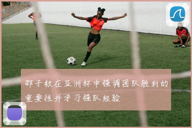 邵子钦在亚洲杯中强调团队胜利的重要性并学习强队经验
