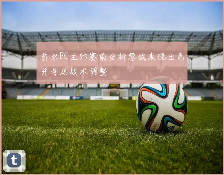 首尔FC主帅赛前分析蓉城表现出色并考虑战术调整