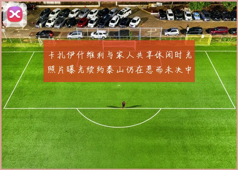 卡扎伊什维利与家人共享休闲时光照片曝光续约泰山仍在悬而未决中