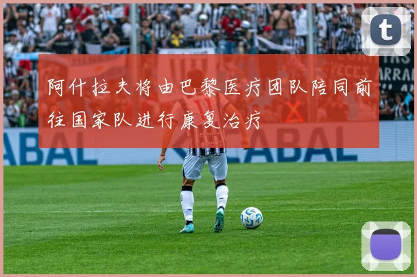 阿什拉夫将由巴黎医疗团队陪同前往国家队进行康复治疗