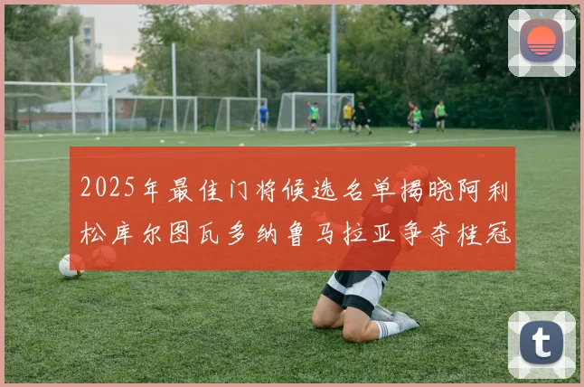 2025年最佳门将候选名单揭晓阿利松库尔图瓦多纳鲁马拉亚争夺桂冠
