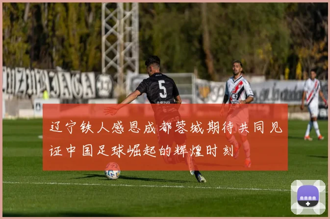 辽宁铁人感恩成都蓉城期待共同见证中国足球崛起的辉煌时刻