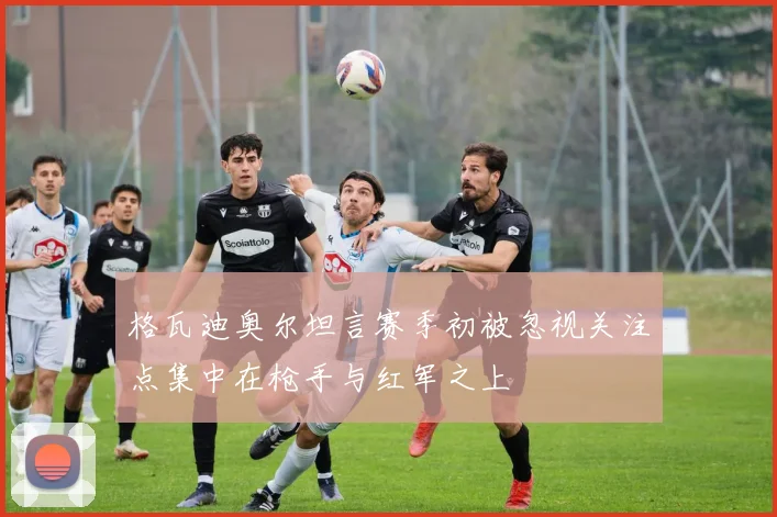 格瓦迪奥尔坦言赛季初被忽视关注点集中在枪手与红军之上