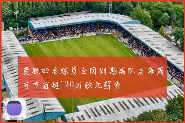 曼联四名球员合同到期离队后每周可节省超120万欧元薪资