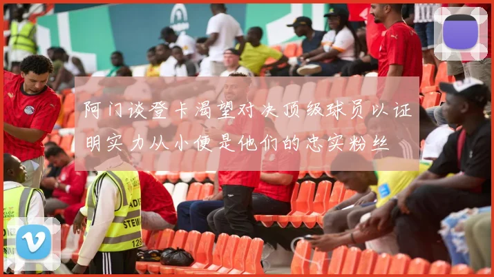 阿门谈登卡渴望对决顶级球员以证明实力从小便是他们的忠实粉丝