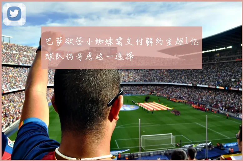 巴萨欲签小蜘蛛需支付解约金超1亿球队仍考虑这一选择