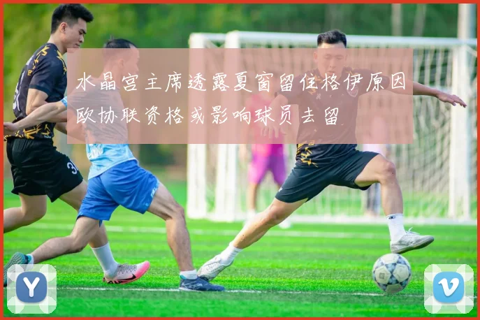 水晶宫主席透露夏窗留住格伊原因欧协联资格或影响球员去留