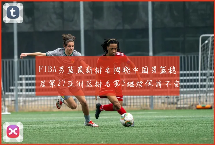 FIBA男篮最新排名揭晓中国男篮稳居第27亚洲区排名第5继续保持不变