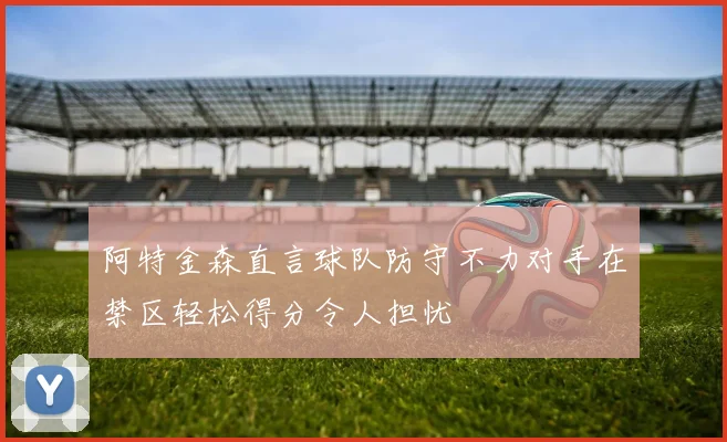 阿特金森直言球队防守不力对手在禁区轻松得分令人担忧